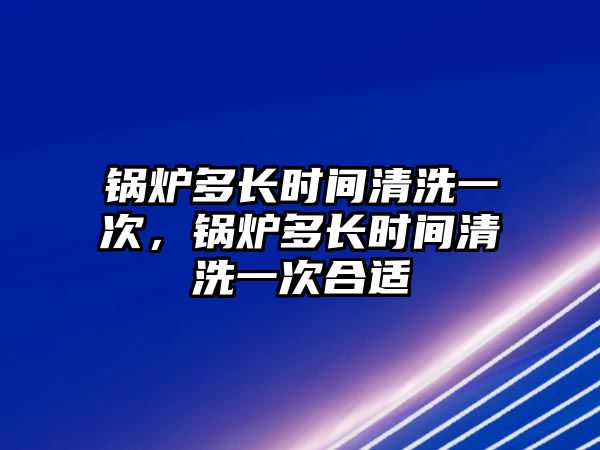 鍋爐多長時間清洗一次，鍋爐多長時間清洗一次合適