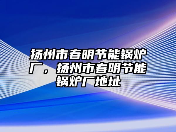 揚州市春明節(jié)能鍋爐廠，揚州市春明節(jié)能鍋爐廠地址