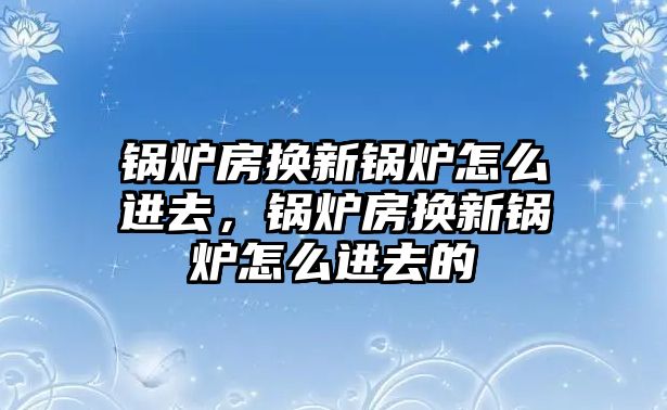 鍋爐房換新鍋爐怎么進(jìn)去，鍋爐房換新鍋爐怎么進(jìn)去的