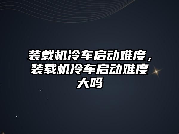 裝載機(jī)冷車啟動難度，裝載機(jī)冷車啟動難度大嗎