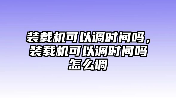 裝載機(jī)可以調(diào)時(shí)間嗎，裝載機(jī)可以調(diào)時(shí)間嗎怎么調(diào)