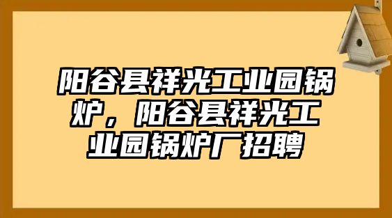 陽(yáng)谷縣祥光工業(yè)園鍋爐，陽(yáng)谷縣祥光工業(yè)園鍋爐廠招聘