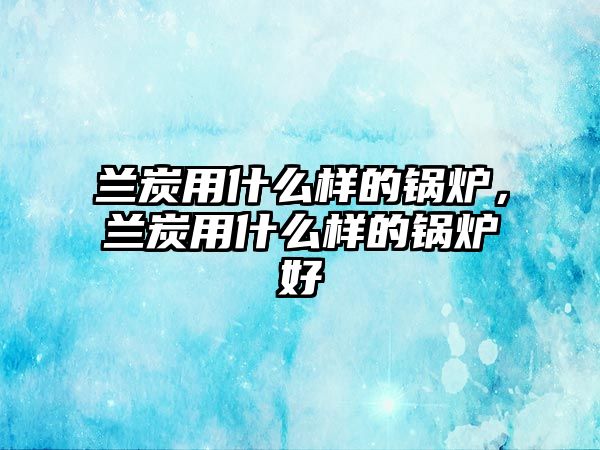 蘭炭用什么樣的鍋爐，蘭炭用什么樣的鍋爐好