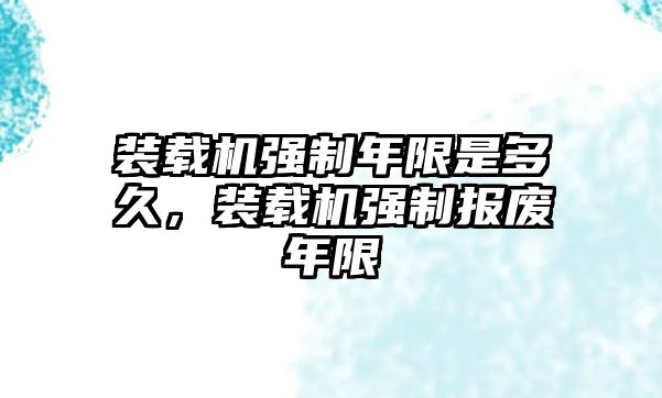 裝載機(jī)強(qiáng)制年限是多久，裝載機(jī)強(qiáng)制報(bào)廢年限