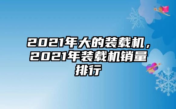 2021年大的裝載機(jī)，2021年裝載機(jī)銷量排行