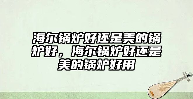 海爾鍋爐好還是美的鍋爐好，海爾鍋爐好還是美的鍋爐好用