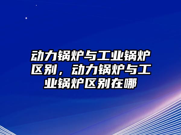 動(dòng)力鍋爐與工業(yè)鍋爐區(qū)別，動(dòng)力鍋爐與工業(yè)鍋爐區(qū)別在哪