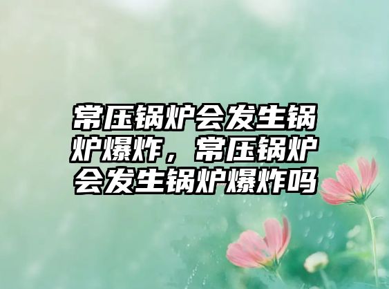 常壓鍋爐會(huì)發(fā)生鍋爐爆炸，常壓鍋爐會(huì)發(fā)生鍋爐爆炸嗎