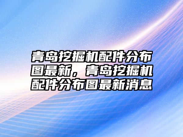 青島挖掘機配件分布圖最新，青島挖掘機配件分布圖最新消息