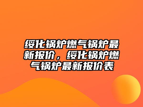 綏化鍋爐燃氣鍋爐最新報價，綏化鍋爐燃氣鍋爐最新報價表