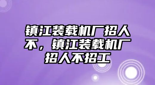 鎮(zhèn)江裝載機(jī)廠招人不，鎮(zhèn)江裝載機(jī)廠招人不招工