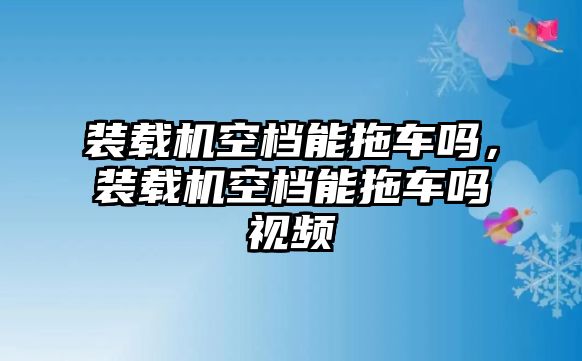 裝載機(jī)空檔能拖車嗎，裝載機(jī)空檔能拖車嗎視頻