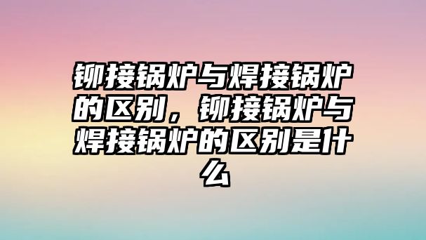 鉚接鍋爐與焊接鍋爐的區(qū)別，鉚接鍋爐與焊接鍋爐的區(qū)別是什么