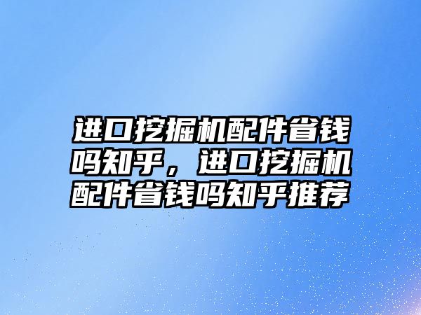 進口挖掘機配件省錢嗎知乎，進口挖掘機配件省錢嗎知乎推薦