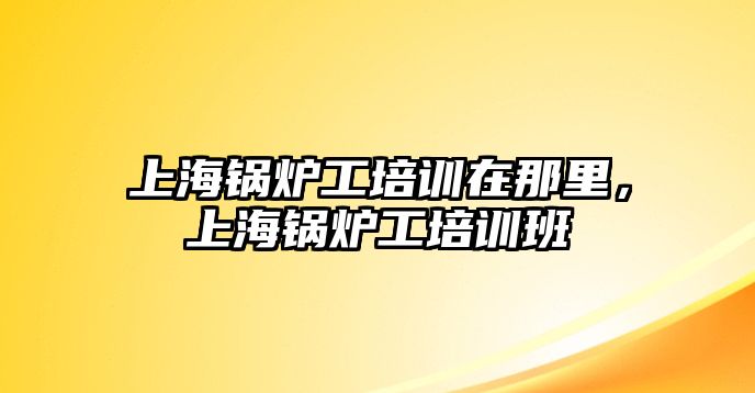 上海鍋爐工培訓(xùn)在那里，上海鍋爐工培訓(xùn)班