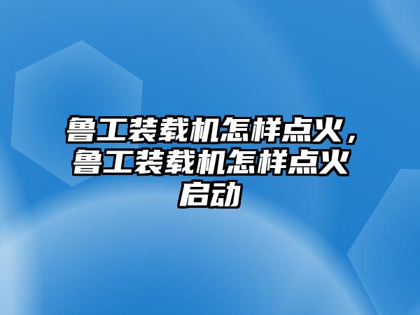 魯工裝載機(jī)怎樣點(diǎn)火，魯工裝載機(jī)怎樣點(diǎn)火啟動(dòng)