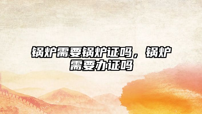 鍋爐需要鍋爐證嗎，鍋爐需要辦證嗎