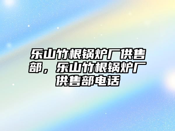 樂(lè)山竹根鍋爐廠供售部，樂(lè)山竹根鍋爐廠供售部電話