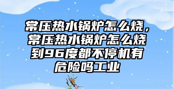 常壓熱水鍋爐怎么燒，常壓熱水鍋爐怎么燒到96度都不停機(jī)有危險(xiǎn)嗎工業(yè)