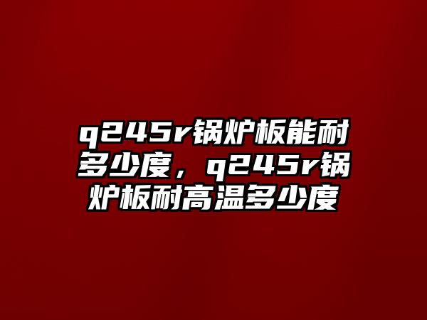 q245r鍋爐板能耐多少度，q245r鍋爐板耐高溫多少度