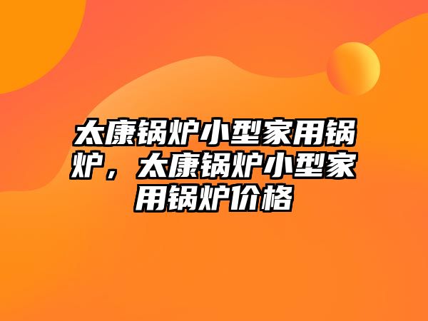 太康鍋爐小型家用鍋爐，太康鍋爐小型家用鍋爐價(jià)格