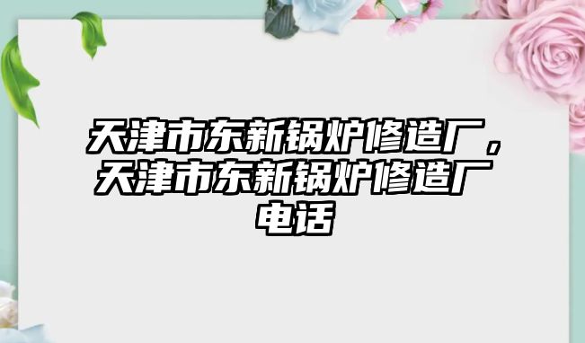 天津市東新鍋爐修造廠，天津市東新鍋爐修造廠電話