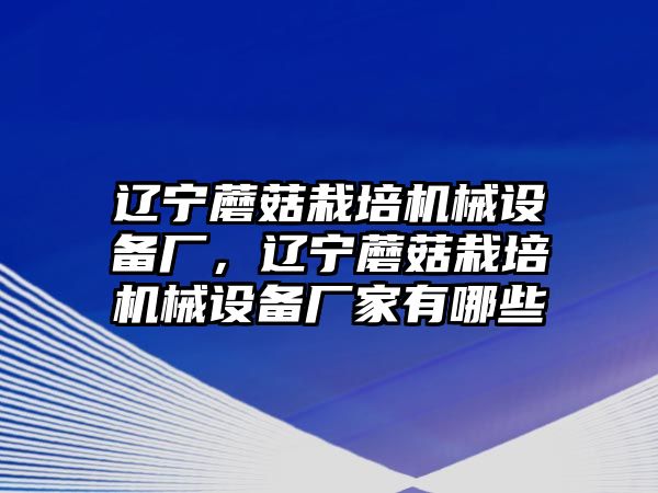 遼寧蘑菇栽培機(jī)械設(shè)備廠，遼寧蘑菇栽培機(jī)械設(shè)備廠家有哪些