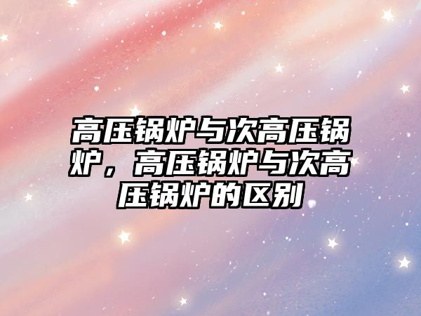 高壓鍋爐與次高壓鍋爐，高壓鍋爐與次高壓鍋爐的區(qū)別