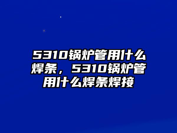 5310鍋爐管用什么焊條，5310鍋爐管用什么焊條焊接