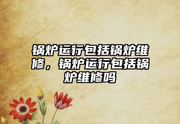 鍋爐運(yùn)行包括鍋爐維修，鍋爐運(yùn)行包括鍋爐維修嗎