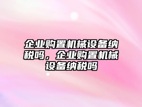 企業(yè)購置機(jī)械設(shè)備納稅嗎，企業(yè)購置機(jī)械設(shè)備納稅嗎