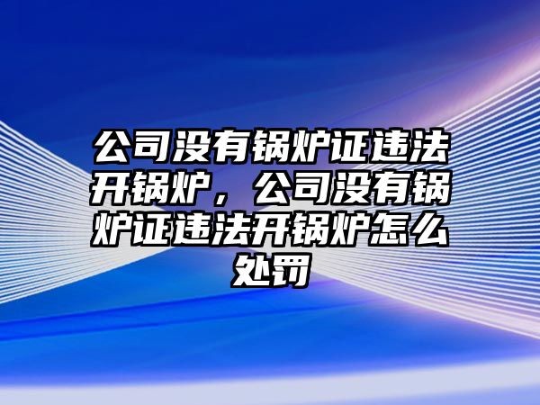 公司沒有鍋爐證違法開鍋爐，公司沒有鍋爐證違法開鍋爐怎么處罰