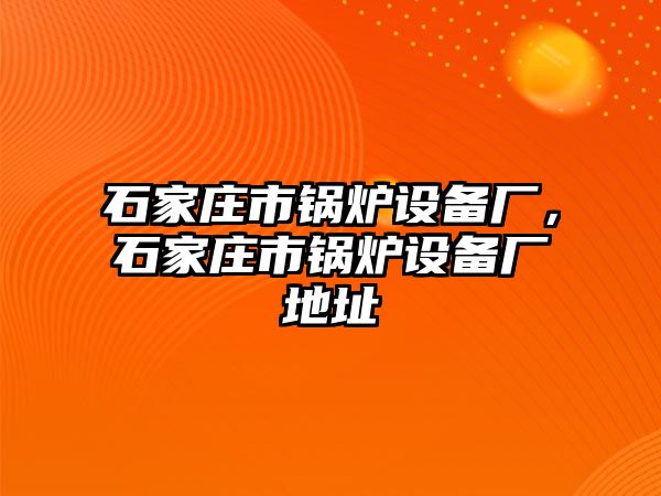 石家莊市鍋爐設(shè)備廠，石家莊市鍋爐設(shè)備廠地址