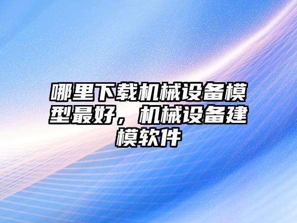 哪里下載機(jī)械設(shè)備模型最好，機(jī)械設(shè)備建模軟件