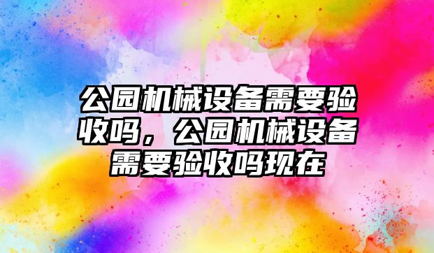 公園機(jī)械設(shè)備需要驗(yàn)收嗎，公園機(jī)械設(shè)備需要驗(yàn)收嗎現(xiàn)在