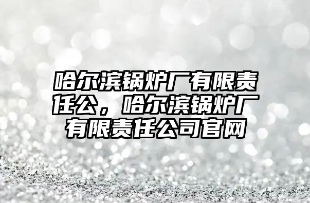 哈爾濱鍋爐廠有限責(zé)任公，哈爾濱鍋爐廠有限責(zé)任公司官網(wǎng)