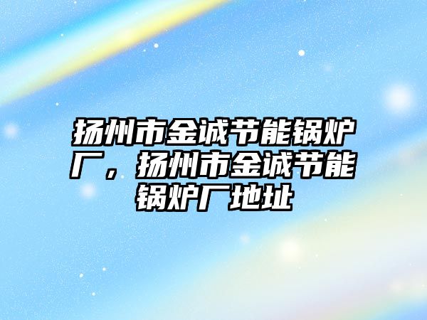 揚州市金誠節(jié)能鍋爐廠，揚州市金誠節(jié)能鍋爐廠地址