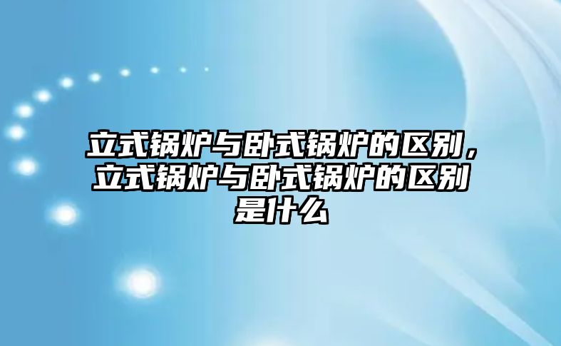 立式鍋爐與臥式鍋爐的區(qū)別，立式鍋爐與臥式鍋爐的區(qū)別是什么