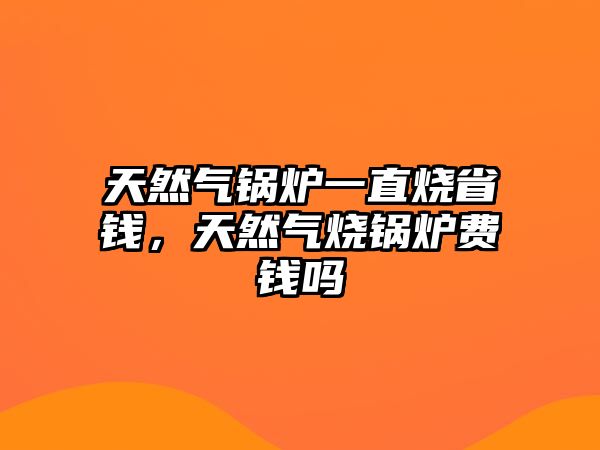 天然氣鍋爐一直燒省錢，天然氣燒鍋爐費錢嗎