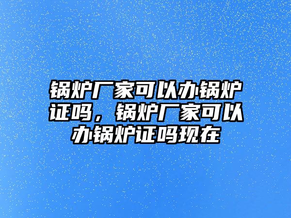 鍋爐廠家可以辦鍋爐證嗎，鍋爐廠家可以辦鍋爐證嗎現(xiàn)在