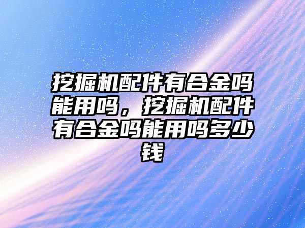 挖掘機(jī)配件有合金嗎能用嗎，挖掘機(jī)配件有合金嗎能用嗎多少錢