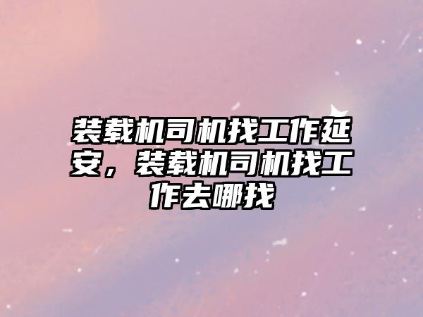 裝載機司機找工作延安，裝載機司機找工作去哪找