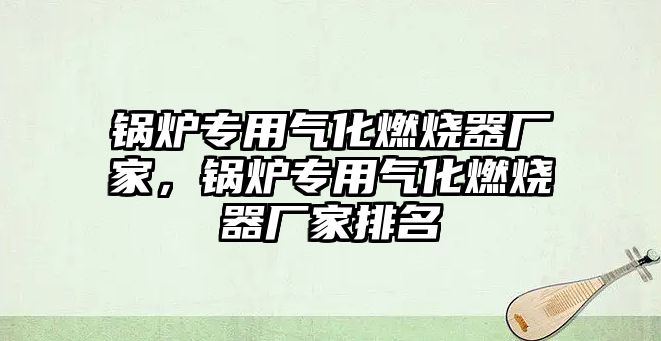 鍋爐專用氣化燃燒器廠家，鍋爐專用氣化燃燒器廠家排名