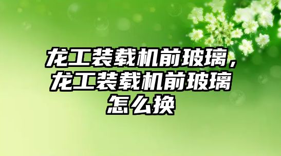 龍工裝載機前玻璃，龍工裝載機前玻璃怎么換