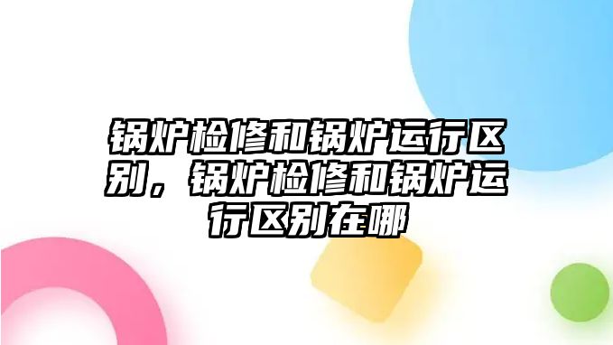 鍋爐檢修和鍋爐運(yùn)行區(qū)別，鍋爐檢修和鍋爐運(yùn)行區(qū)別在哪