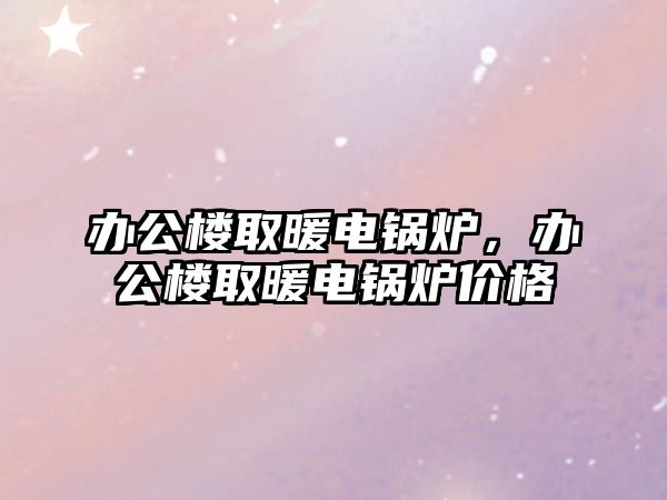 辦公樓取暖電鍋爐，辦公樓取暖電鍋爐價(jià)格