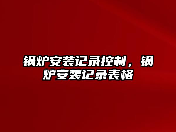 鍋爐安裝記錄控制，鍋爐安裝記錄表格