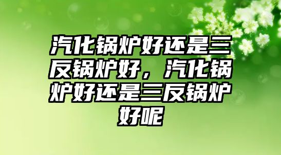 汽化鍋爐好還是三反鍋爐好，汽化鍋爐好還是三反鍋爐好呢