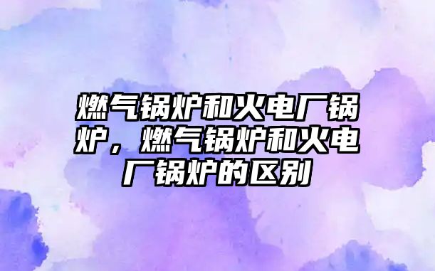 燃?xì)忮仩t和火電廠鍋爐，燃?xì)忮仩t和火電廠鍋爐的區(qū)別