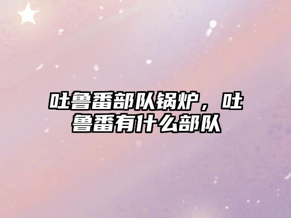 吐魯番部隊鍋爐，吐魯番有什么部隊